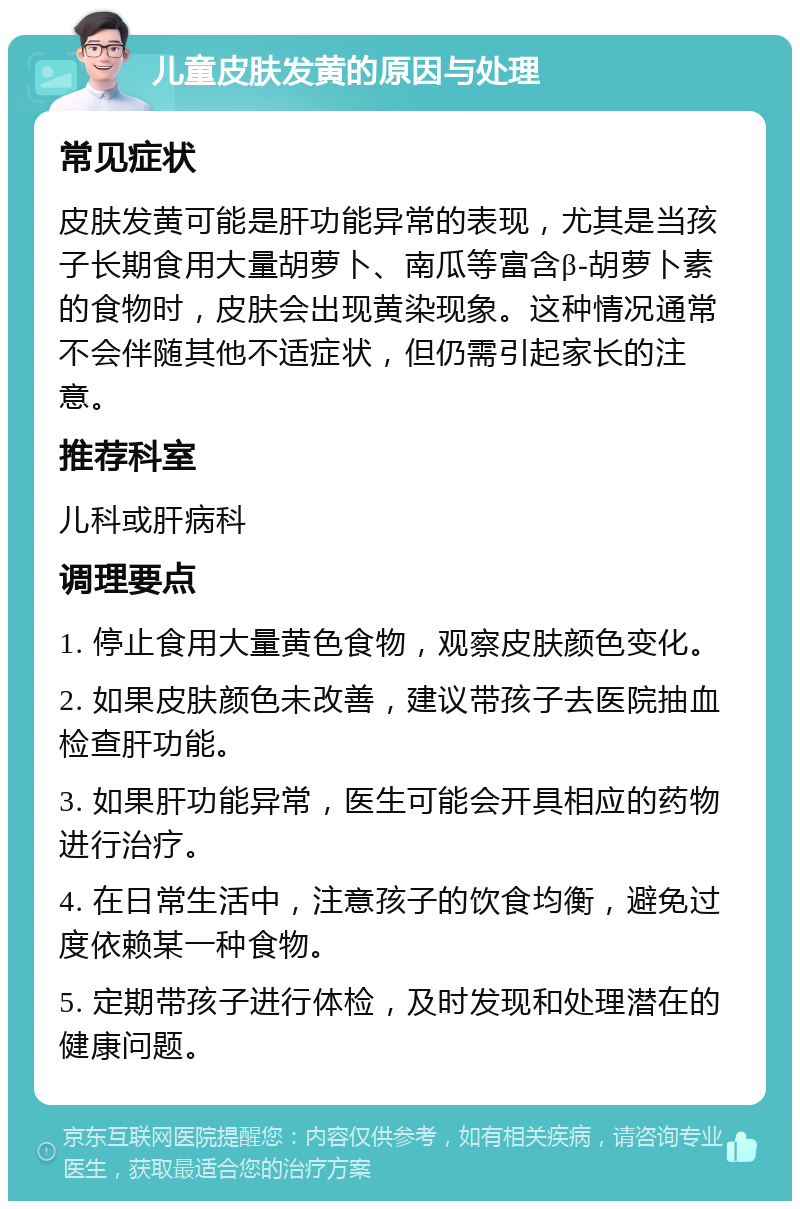 儿童皮肤发黄的原因与处理 常见症状 皮肤发黄可能是肝功能异常的表现，尤其是当孩子长期食用大量胡萝卜、南瓜等富含β-胡萝卜素的食物时，皮肤会出现黄染现象。这种情况通常不会伴随其他不适症状，但仍需引起家长的注意。 推荐科室 儿科或肝病科 调理要点 1. 停止食用大量黄色食物，观察皮肤颜色变化。 2. 如果皮肤颜色未改善，建议带孩子去医院抽血检查肝功能。 3. 如果肝功能异常，医生可能会开具相应的药物进行治疗。 4. 在日常生活中，注意孩子的饮食均衡，避免过度依赖某一种食物。 5. 定期带孩子进行体检，及时发现和处理潜在的健康问题。