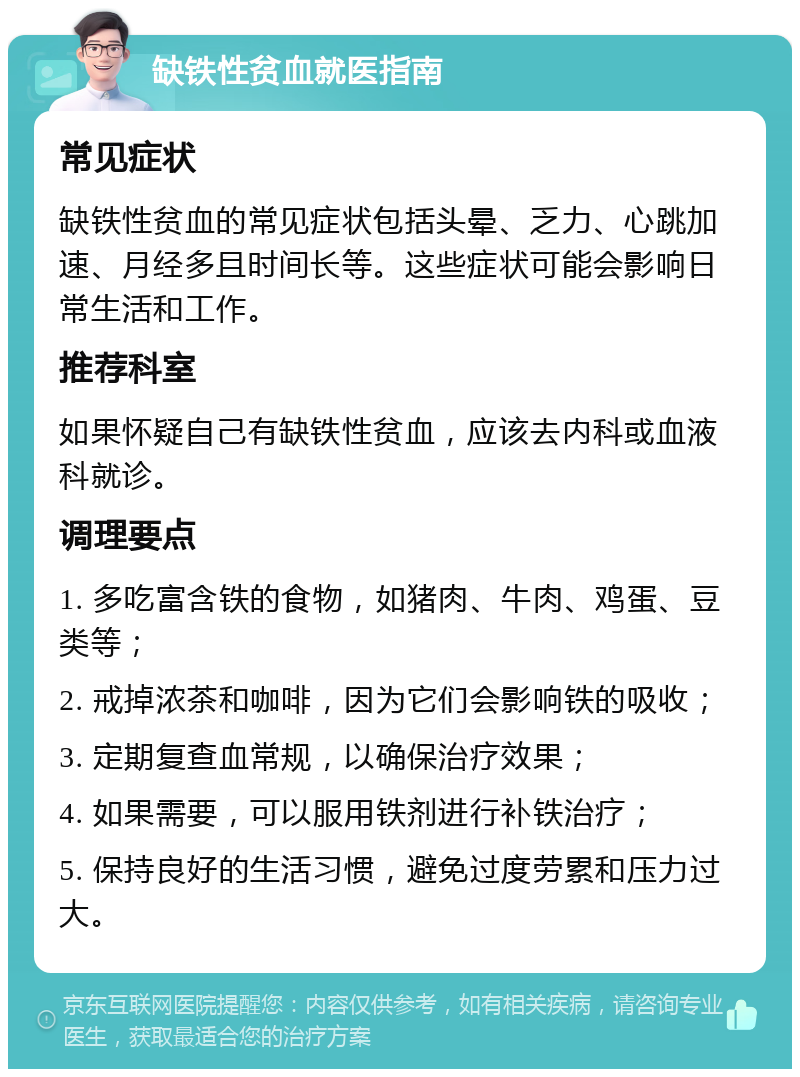 缺铁性贫血就医指南 常见症状 缺铁性贫血的常见症状包括头晕、乏力、心跳加速、月经多且时间长等。这些症状可能会影响日常生活和工作。 推荐科室 如果怀疑自己有缺铁性贫血，应该去内科或血液科就诊。 调理要点 1. 多吃富含铁的食物，如猪肉、牛肉、鸡蛋、豆类等； 2. 戒掉浓茶和咖啡，因为它们会影响铁的吸收； 3. 定期复查血常规，以确保治疗效果； 4. 如果需要，可以服用铁剂进行补铁治疗； 5. 保持良好的生活习惯，避免过度劳累和压力过大。