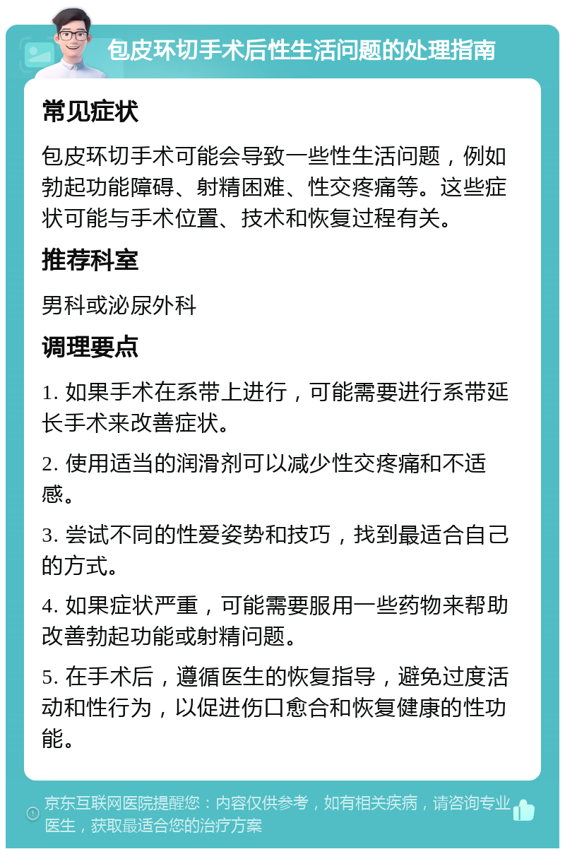 包皮环切手术后性生活问题的处理指南 常见症状 包皮环切手术可能会导致一些性生活问题，例如勃起功能障碍、射精困难、性交疼痛等。这些症状可能与手术位置、技术和恢复过程有关。 推荐科室 男科或泌尿外科 调理要点 1. 如果手术在系带上进行，可能需要进行系带延长手术来改善症状。 2. 使用适当的润滑剂可以减少性交疼痛和不适感。 3. 尝试不同的性爱姿势和技巧，找到最适合自己的方式。 4. 如果症状严重，可能需要服用一些药物来帮助改善勃起功能或射精问题。 5. 在手术后，遵循医生的恢复指导，避免过度活动和性行为，以促进伤口愈合和恢复健康的性功能。