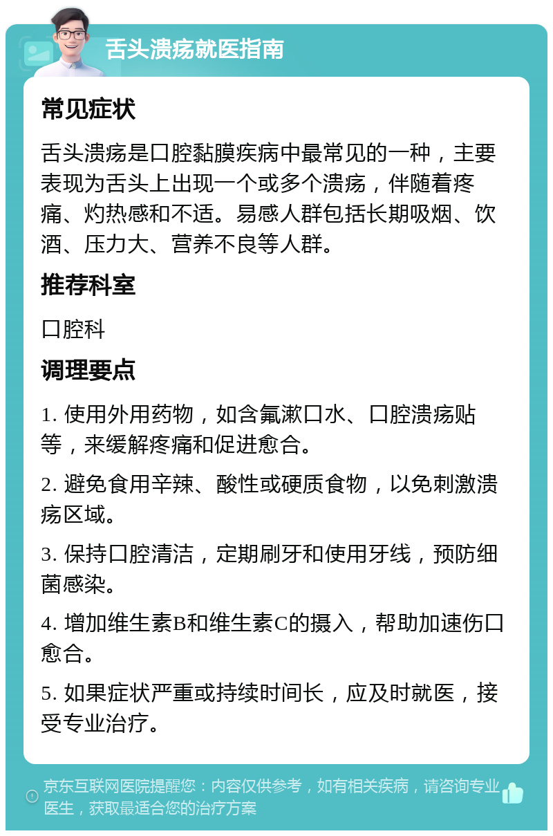 舌头溃疡就医指南 常见症状 舌头溃疡是口腔黏膜疾病中最常见的一种，主要表现为舌头上出现一个或多个溃疡，伴随着疼痛、灼热感和不适。易感人群包括长期吸烟、饮酒、压力大、营养不良等人群。 推荐科室 口腔科 调理要点 1. 使用外用药物，如含氟漱口水、口腔溃疡贴等，来缓解疼痛和促进愈合。 2. 避免食用辛辣、酸性或硬质食物，以免刺激溃疡区域。 3. 保持口腔清洁，定期刷牙和使用牙线，预防细菌感染。 4. 增加维生素B和维生素C的摄入，帮助加速伤口愈合。 5. 如果症状严重或持续时间长，应及时就医，接受专业治疗。