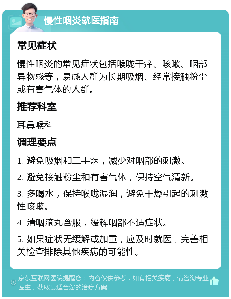 慢性咽炎就医指南 常见症状 慢性咽炎的常见症状包括喉咙干痒、咳嗽、咽部异物感等，易感人群为长期吸烟、经常接触粉尘或有害气体的人群。 推荐科室 耳鼻喉科 调理要点 1. 避免吸烟和二手烟，减少对咽部的刺激。 2. 避免接触粉尘和有害气体，保持空气清新。 3. 多喝水，保持喉咙湿润，避免干燥引起的刺激性咳嗽。 4. 清咽滴丸含服，缓解咽部不适症状。 5. 如果症状无缓解或加重，应及时就医，完善相关检查排除其他疾病的可能性。