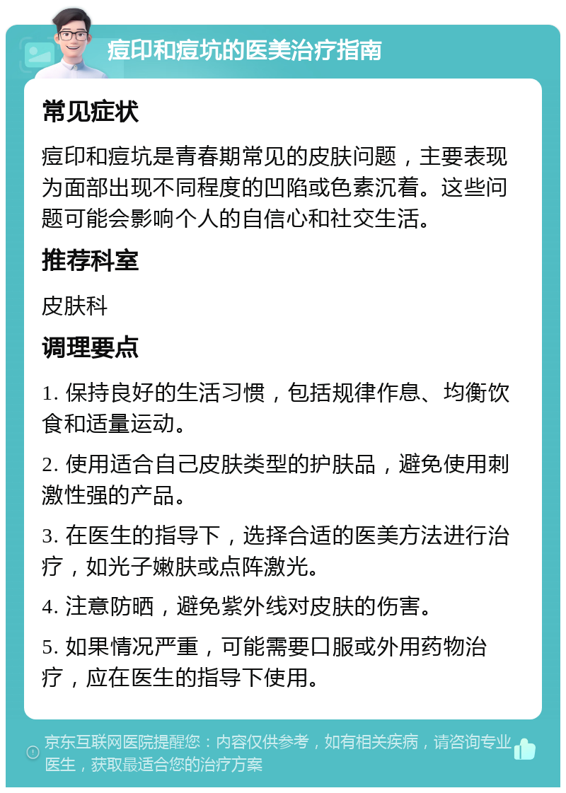 痘印和痘坑的医美治疗指南 常见症状 痘印和痘坑是青春期常见的皮肤问题，主要表现为面部出现不同程度的凹陷或色素沉着。这些问题可能会影响个人的自信心和社交生活。 推荐科室 皮肤科 调理要点 1. 保持良好的生活习惯，包括规律作息、均衡饮食和适量运动。 2. 使用适合自己皮肤类型的护肤品，避免使用刺激性强的产品。 3. 在医生的指导下，选择合适的医美方法进行治疗，如光子嫩肤或点阵激光。 4. 注意防晒，避免紫外线对皮肤的伤害。 5. 如果情况严重，可能需要口服或外用药物治疗，应在医生的指导下使用。