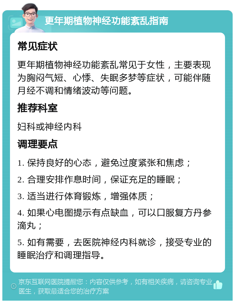 更年期植物神经功能紊乱指南 常见症状 更年期植物神经功能紊乱常见于女性，主要表现为胸闷气短、心悸、失眠多梦等症状，可能伴随月经不调和情绪波动等问题。 推荐科室 妇科或神经内科 调理要点 1. 保持良好的心态，避免过度紧张和焦虑； 2. 合理安排作息时间，保证充足的睡眠； 3. 适当进行体育锻炼，增强体质； 4. 如果心电图提示有点缺血，可以口服复方丹参滴丸； 5. 如有需要，去医院神经内科就诊，接受专业的睡眠治疗和调理指导。