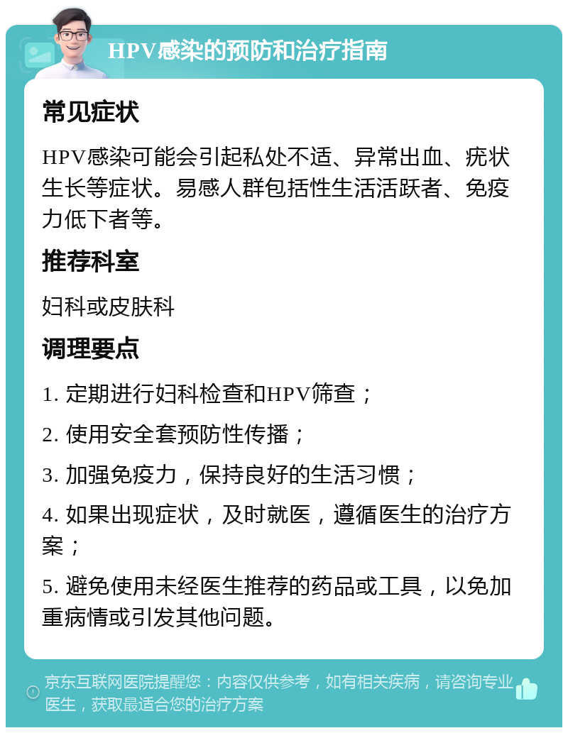 HPV感染的预防和治疗指南 常见症状 HPV感染可能会引起私处不适、异常出血、疣状生长等症状。易感人群包括性生活活跃者、免疫力低下者等。 推荐科室 妇科或皮肤科 调理要点 1. 定期进行妇科检查和HPV筛查； 2. 使用安全套预防性传播； 3. 加强免疫力，保持良好的生活习惯； 4. 如果出现症状，及时就医，遵循医生的治疗方案； 5. 避免使用未经医生推荐的药品或工具，以免加重病情或引发其他问题。