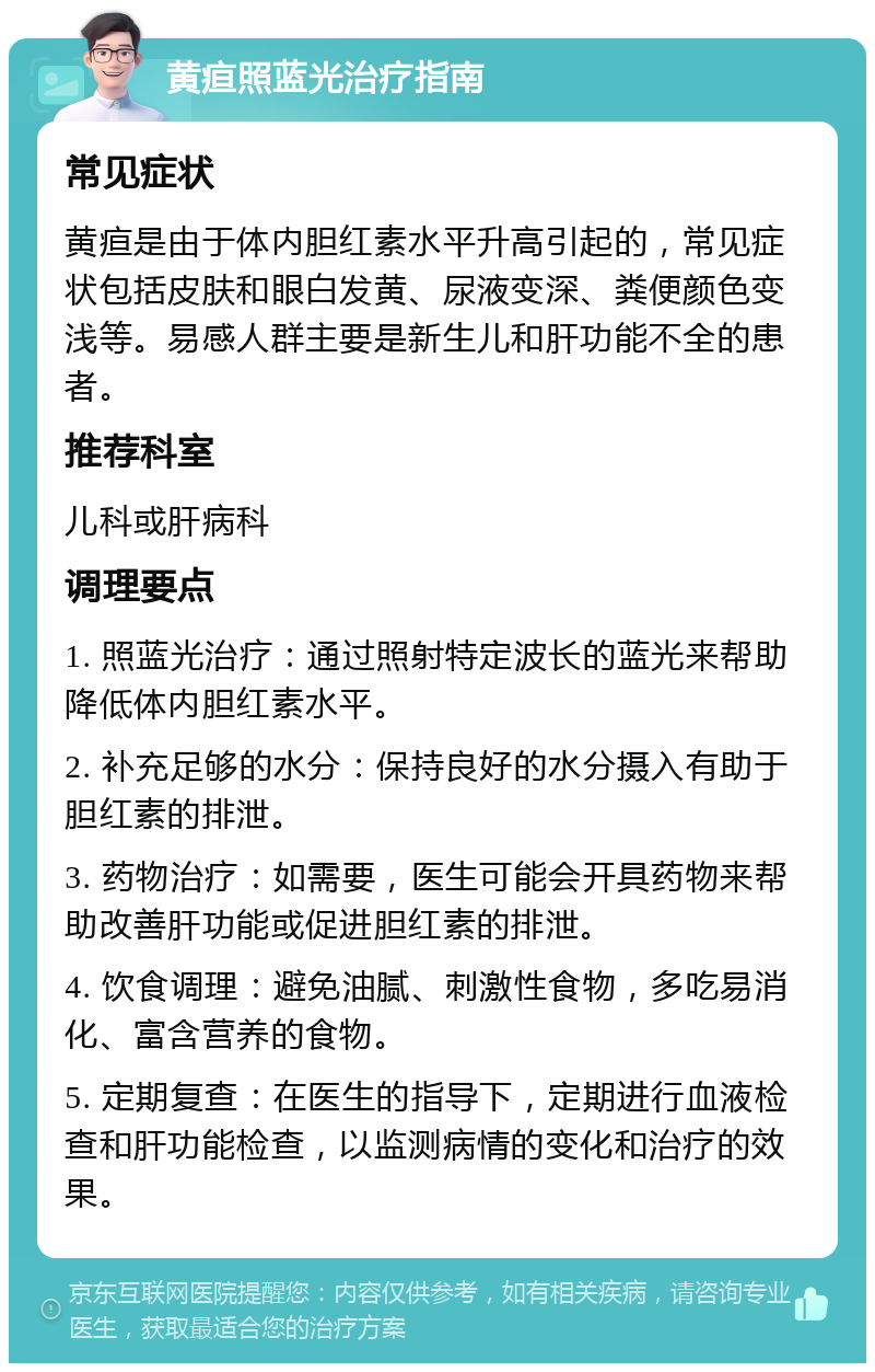 黄疸照蓝光治疗指南 常见症状 黄疸是由于体内胆红素水平升高引起的，常见症状包括皮肤和眼白发黄、尿液变深、粪便颜色变浅等。易感人群主要是新生儿和肝功能不全的患者。 推荐科室 儿科或肝病科 调理要点 1. 照蓝光治疗：通过照射特定波长的蓝光来帮助降低体内胆红素水平。 2. 补充足够的水分：保持良好的水分摄入有助于胆红素的排泄。 3. 药物治疗：如需要，医生可能会开具药物来帮助改善肝功能或促进胆红素的排泄。 4. 饮食调理：避免油腻、刺激性食物，多吃易消化、富含营养的食物。 5. 定期复查：在医生的指导下，定期进行血液检查和肝功能检查，以监测病情的变化和治疗的效果。