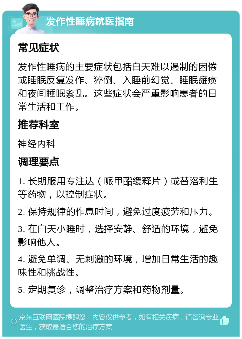 发作性睡病就医指南 常见症状 发作性睡病的主要症状包括白天难以遏制的困倦或睡眠反复发作、猝倒、入睡前幻觉、睡眠瘫痪和夜间睡眠紊乱。这些症状会严重影响患者的日常生活和工作。 推荐科室 神经内科 调理要点 1. 长期服用专注达（哌甲酯缓释片）或替洛利生等药物，以控制症状。 2. 保持规律的作息时间，避免过度疲劳和压力。 3. 在白天小睡时，选择安静、舒适的环境，避免影响他人。 4. 避免单调、无刺激的环境，增加日常生活的趣味性和挑战性。 5. 定期复诊，调整治疗方案和药物剂量。