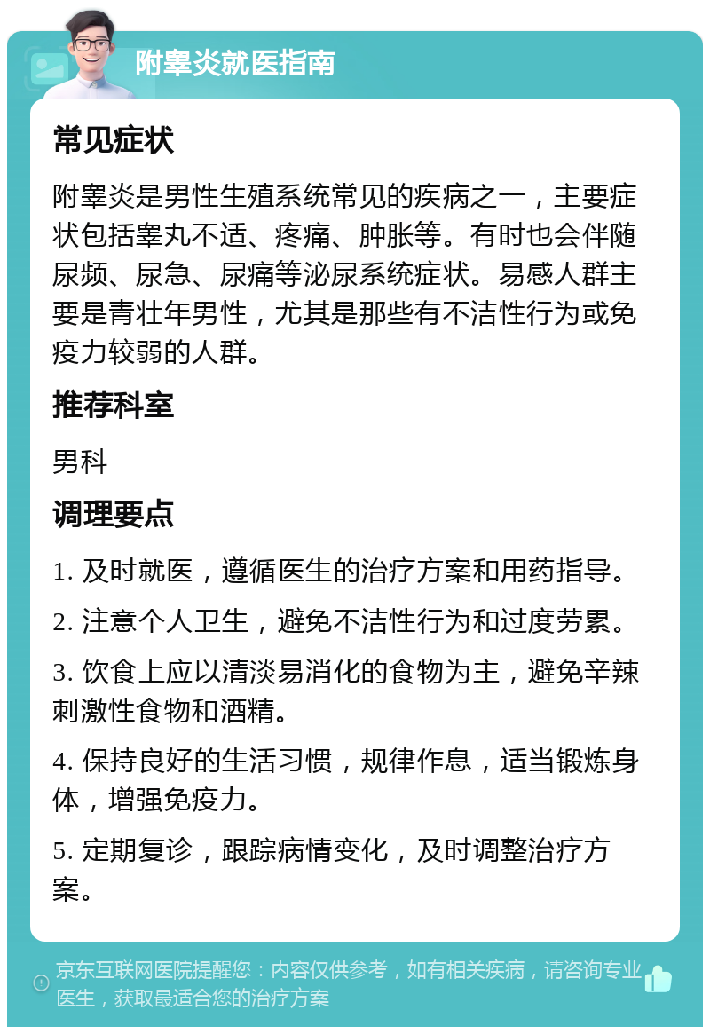 附睾炎就医指南 常见症状 附睾炎是男性生殖系统常见的疾病之一，主要症状包括睾丸不适、疼痛、肿胀等。有时也会伴随尿频、尿急、尿痛等泌尿系统症状。易感人群主要是青壮年男性，尤其是那些有不洁性行为或免疫力较弱的人群。 推荐科室 男科 调理要点 1. 及时就医，遵循医生的治疗方案和用药指导。 2. 注意个人卫生，避免不洁性行为和过度劳累。 3. 饮食上应以清淡易消化的食物为主，避免辛辣刺激性食物和酒精。 4. 保持良好的生活习惯，规律作息，适当锻炼身体，增强免疫力。 5. 定期复诊，跟踪病情变化，及时调整治疗方案。