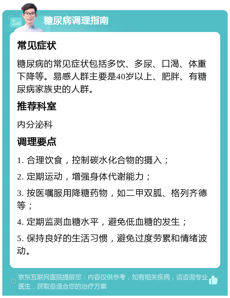 糖尿病调理指南 常见症状 糖尿病的常见症状包括多饮、多尿、口渴、体重下降等。易感人群主要是40岁以上、肥胖、有糖尿病家族史的人群。 推荐科室 内分泌科 调理要点 1. 合理饮食，控制碳水化合物的摄入； 2. 定期运动，增强身体代谢能力； 3. 按医嘱服用降糖药物，如二甲双胍、格列齐德等； 4. 定期监测血糖水平，避免低血糖的发生； 5. 保持良好的生活习惯，避免过度劳累和情绪波动。