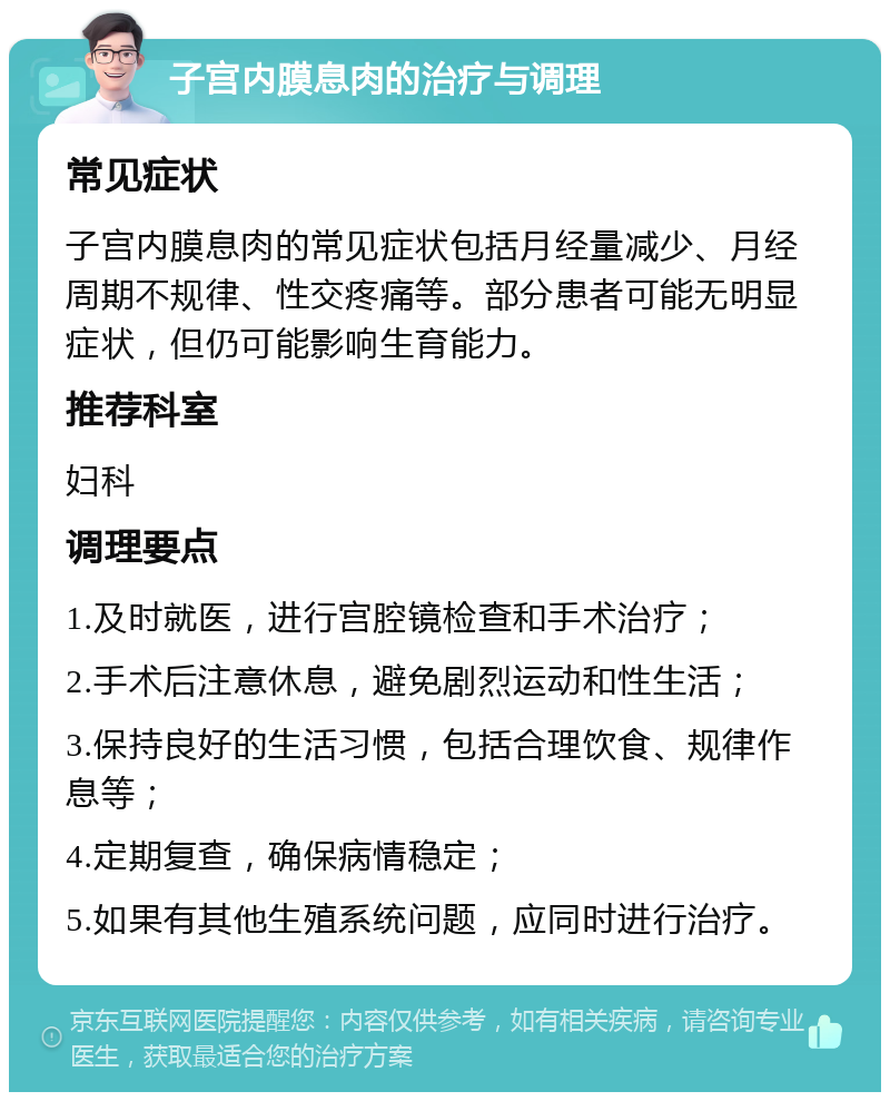 子宫内膜息肉的治疗与调理 常见症状 子宫内膜息肉的常见症状包括月经量减少、月经周期不规律、性交疼痛等。部分患者可能无明显症状，但仍可能影响生育能力。 推荐科室 妇科 调理要点 1.及时就医，进行宫腔镜检查和手术治疗； 2.手术后注意休息，避免剧烈运动和性生活； 3.保持良好的生活习惯，包括合理饮食、规律作息等； 4.定期复查，确保病情稳定； 5.如果有其他生殖系统问题，应同时进行治疗。