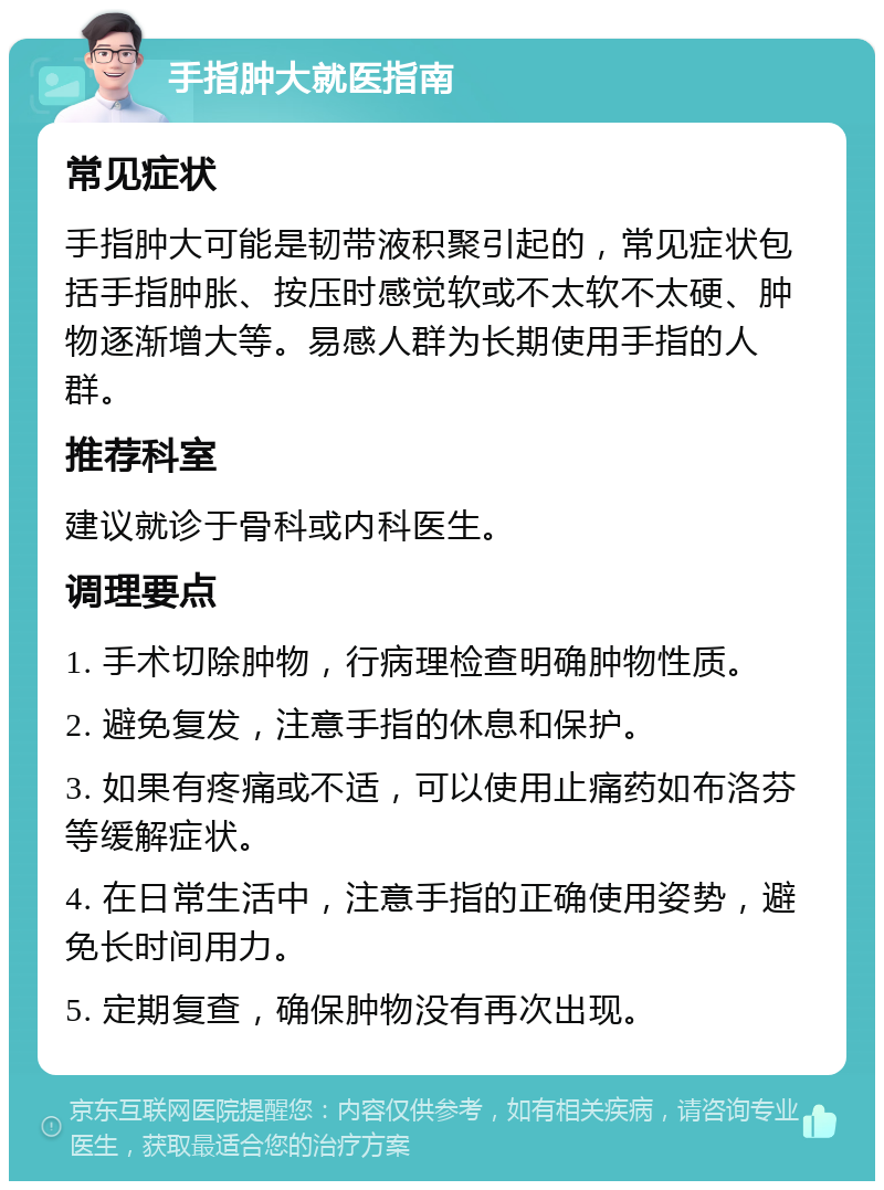 手指肿大就医指南 常见症状 手指肿大可能是韧带液积聚引起的，常见症状包括手指肿胀、按压时感觉软或不太软不太硬、肿物逐渐增大等。易感人群为长期使用手指的人群。 推荐科室 建议就诊于骨科或内科医生。 调理要点 1. 手术切除肿物，行病理检查明确肿物性质。 2. 避免复发，注意手指的休息和保护。 3. 如果有疼痛或不适，可以使用止痛药如布洛芬等缓解症状。 4. 在日常生活中，注意手指的正确使用姿势，避免长时间用力。 5. 定期复查，确保肿物没有再次出现。