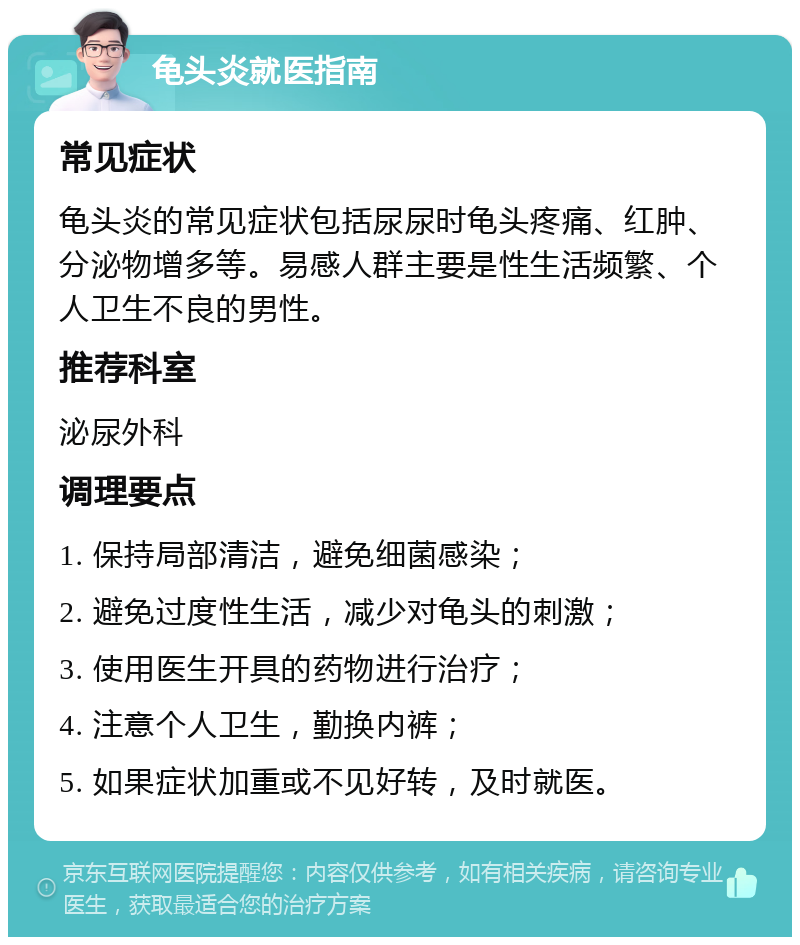 龟头炎就医指南 常见症状 龟头炎的常见症状包括尿尿时龟头疼痛、红肿、分泌物增多等。易感人群主要是性生活频繁、个人卫生不良的男性。 推荐科室 泌尿外科 调理要点 1. 保持局部清洁，避免细菌感染； 2. 避免过度性生活，减少对龟头的刺激； 3. 使用医生开具的药物进行治疗； 4. 注意个人卫生，勤换内裤； 5. 如果症状加重或不见好转，及时就医。