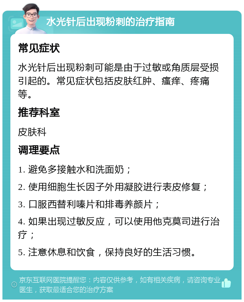 水光针后出现粉刺的治疗指南 常见症状 水光针后出现粉刺可能是由于过敏或角质层受损引起的。常见症状包括皮肤红肿、瘙痒、疼痛等。 推荐科室 皮肤科 调理要点 1. 避免多接触水和洗面奶； 2. 使用细胞生长因子外用凝胶进行表皮修复； 3. 口服西替利嗪片和排毒养颜片； 4. 如果出现过敏反应，可以使用他克莫司进行治疗； 5. 注意休息和饮食，保持良好的生活习惯。