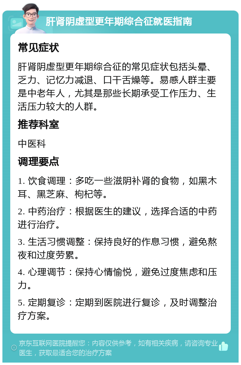 肝肾阴虚型更年期综合征就医指南 常见症状 肝肾阴虚型更年期综合征的常见症状包括头晕、乏力、记忆力减退、口干舌燥等。易感人群主要是中老年人，尤其是那些长期承受工作压力、生活压力较大的人群。 推荐科室 中医科 调理要点 1. 饮食调理：多吃一些滋阴补肾的食物，如黑木耳、黑芝麻、枸杞等。 2. 中药治疗：根据医生的建议，选择合适的中药进行治疗。 3. 生活习惯调整：保持良好的作息习惯，避免熬夜和过度劳累。 4. 心理调节：保持心情愉悦，避免过度焦虑和压力。 5. 定期复诊：定期到医院进行复诊，及时调整治疗方案。