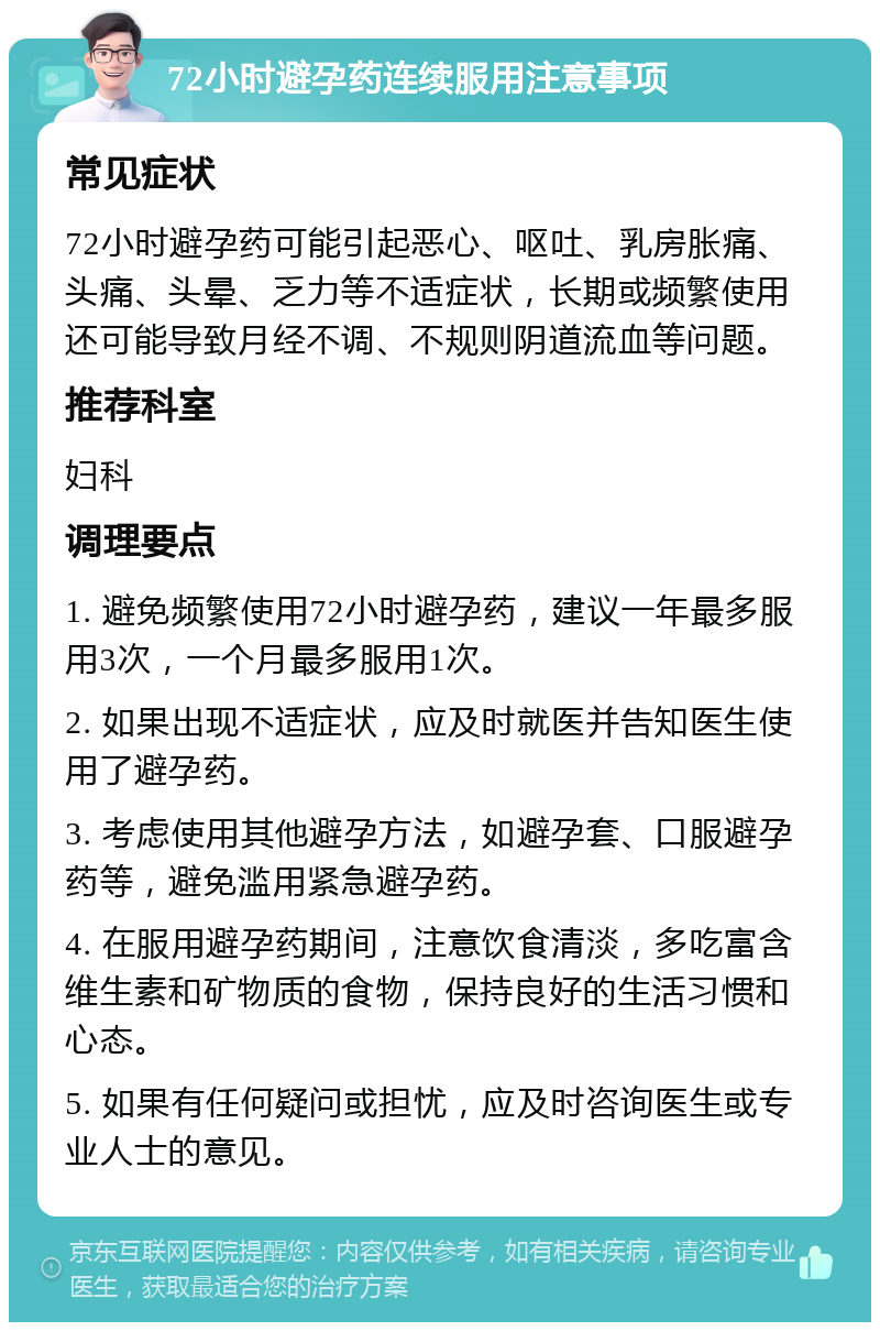 72小时避孕药连续服用注意事项 常见症状 72小时避孕药可能引起恶心、呕吐、乳房胀痛、头痛、头晕、乏力等不适症状，长期或频繁使用还可能导致月经不调、不规则阴道流血等问题。 推荐科室 妇科 调理要点 1. 避免频繁使用72小时避孕药，建议一年最多服用3次，一个月最多服用1次。 2. 如果出现不适症状，应及时就医并告知医生使用了避孕药。 3. 考虑使用其他避孕方法，如避孕套、口服避孕药等，避免滥用紧急避孕药。 4. 在服用避孕药期间，注意饮食清淡，多吃富含维生素和矿物质的食物，保持良好的生活习惯和心态。 5. 如果有任何疑问或担忧，应及时咨询医生或专业人士的意见。