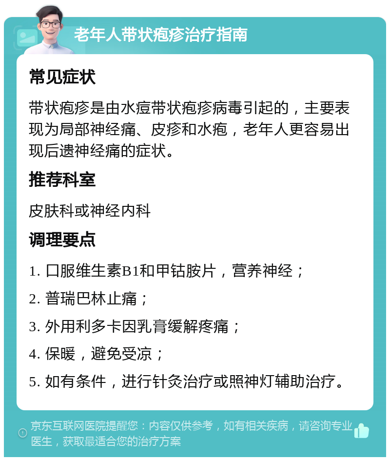 老年人带状疱疹治疗指南 常见症状 带状疱疹是由水痘带状疱疹病毒引起的，主要表现为局部神经痛、皮疹和水疱，老年人更容易出现后遗神经痛的症状。 推荐科室 皮肤科或神经内科 调理要点 1. 口服维生素B1和甲钴胺片，营养神经； 2. 普瑞巴林止痛； 3. 外用利多卡因乳膏缓解疼痛； 4. 保暖，避免受凉； 5. 如有条件，进行针灸治疗或照神灯辅助治疗。