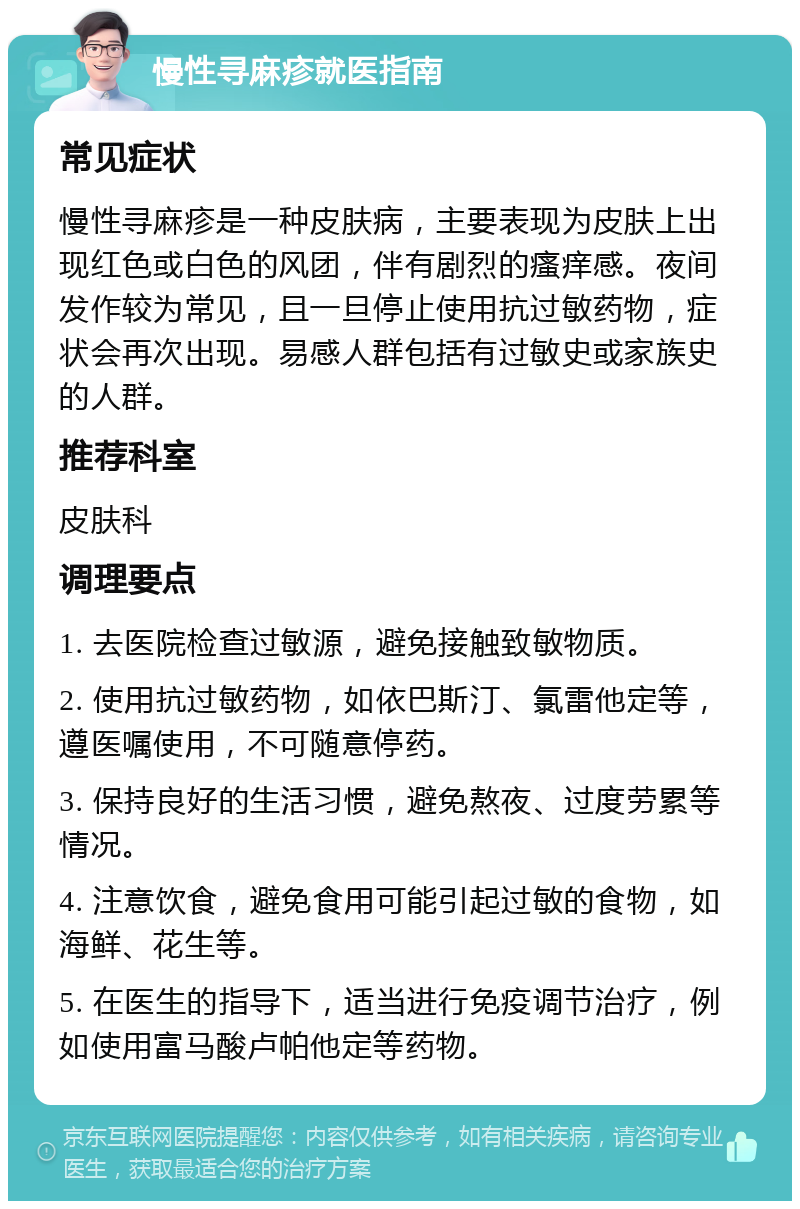 慢性寻麻疹就医指南 常见症状 慢性寻麻疹是一种皮肤病，主要表现为皮肤上出现红色或白色的风团，伴有剧烈的瘙痒感。夜间发作较为常见，且一旦停止使用抗过敏药物，症状会再次出现。易感人群包括有过敏史或家族史的人群。 推荐科室 皮肤科 调理要点 1. 去医院检查过敏源，避免接触致敏物质。 2. 使用抗过敏药物，如依巴斯汀、氯雷他定等，遵医嘱使用，不可随意停药。 3. 保持良好的生活习惯，避免熬夜、过度劳累等情况。 4. 注意饮食，避免食用可能引起过敏的食物，如海鲜、花生等。 5. 在医生的指导下，适当进行免疫调节治疗，例如使用富马酸卢帕他定等药物。