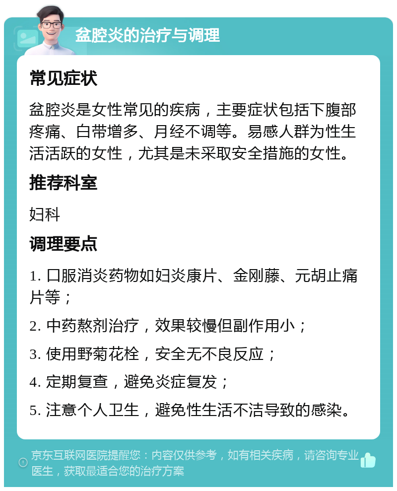 盆腔炎的治疗与调理 常见症状 盆腔炎是女性常见的疾病，主要症状包括下腹部疼痛、白带增多、月经不调等。易感人群为性生活活跃的女性，尤其是未采取安全措施的女性。 推荐科室 妇科 调理要点 1. 口服消炎药物如妇炎康片、金刚藤、元胡止痛片等； 2. 中药熬剂治疗，效果较慢但副作用小； 3. 使用野菊花栓，安全无不良反应； 4. 定期复查，避免炎症复发； 5. 注意个人卫生，避免性生活不洁导致的感染。