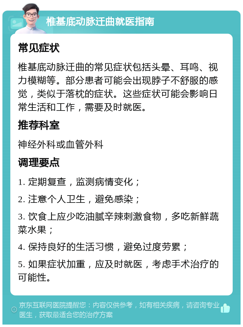 椎基底动脉迁曲就医指南 常见症状 椎基底动脉迁曲的常见症状包括头晕、耳鸣、视力模糊等。部分患者可能会出现脖子不舒服的感觉，类似于落枕的症状。这些症状可能会影响日常生活和工作，需要及时就医。 推荐科室 神经外科或血管外科 调理要点 1. 定期复查，监测病情变化； 2. 注意个人卫生，避免感染； 3. 饮食上应少吃油腻辛辣刺激食物，多吃新鲜蔬菜水果； 4. 保持良好的生活习惯，避免过度劳累； 5. 如果症状加重，应及时就医，考虑手术治疗的可能性。