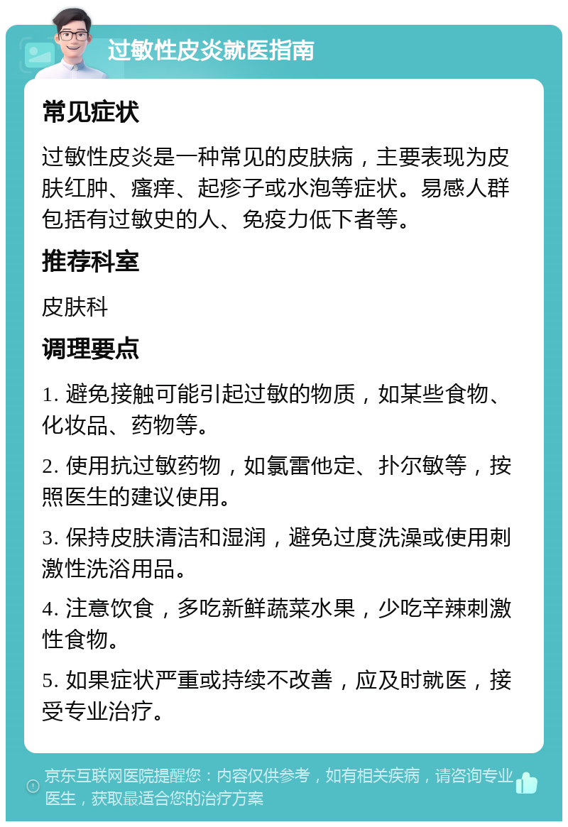 过敏性皮炎就医指南 常见症状 过敏性皮炎是一种常见的皮肤病，主要表现为皮肤红肿、瘙痒、起疹子或水泡等症状。易感人群包括有过敏史的人、免疫力低下者等。 推荐科室 皮肤科 调理要点 1. 避免接触可能引起过敏的物质，如某些食物、化妆品、药物等。 2. 使用抗过敏药物，如氯雷他定、扑尔敏等，按照医生的建议使用。 3. 保持皮肤清洁和湿润，避免过度洗澡或使用刺激性洗浴用品。 4. 注意饮食，多吃新鲜蔬菜水果，少吃辛辣刺激性食物。 5. 如果症状严重或持续不改善，应及时就医，接受专业治疗。