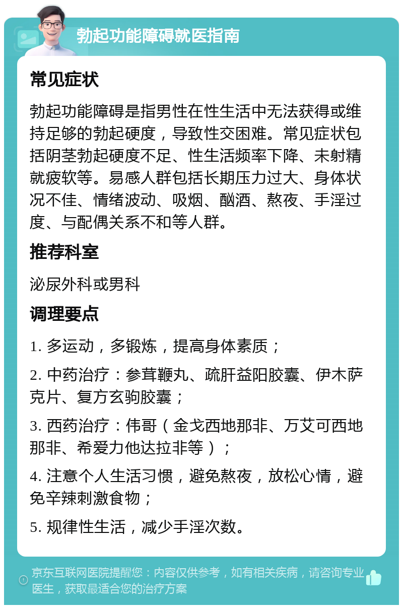 勃起功能障碍就医指南 常见症状 勃起功能障碍是指男性在性生活中无法获得或维持足够的勃起硬度，导致性交困难。常见症状包括阴茎勃起硬度不足、性生活频率下降、未射精就疲软等。易感人群包括长期压力过大、身体状况不佳、情绪波动、吸烟、酗酒、熬夜、手淫过度、与配偶关系不和等人群。 推荐科室 泌尿外科或男科 调理要点 1. 多运动，多锻炼，提高身体素质； 2. 中药治疗：参茸鞭丸、疏肝益阳胶囊、伊木萨克片、复方玄驹胶囊； 3. 西药治疗：伟哥（金戈西地那非、万艾可西地那非、希爱力他达拉非等）； 4. 注意个人生活习惯，避免熬夜，放松心情，避免辛辣刺激食物； 5. 规律性生活，减少手淫次数。