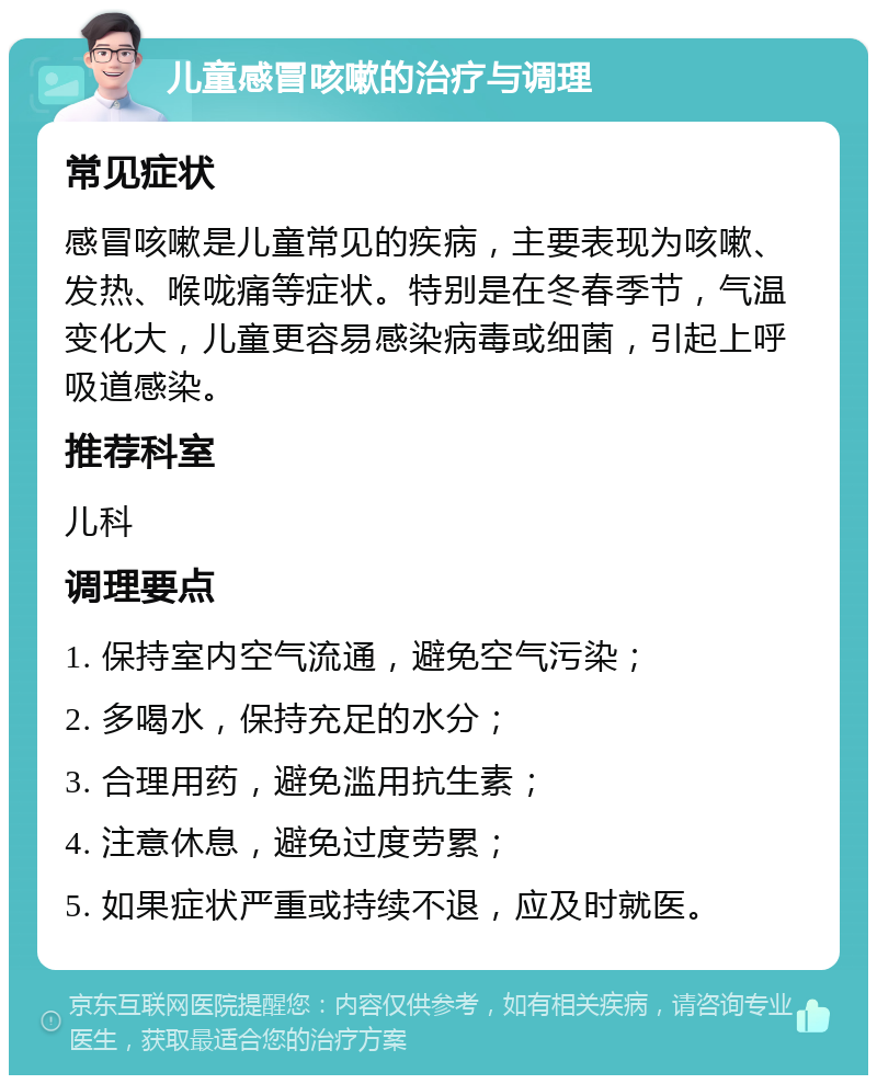 儿童感冒咳嗽的治疗与调理 常见症状 感冒咳嗽是儿童常见的疾病，主要表现为咳嗽、发热、喉咙痛等症状。特别是在冬春季节，气温变化大，儿童更容易感染病毒或细菌，引起上呼吸道感染。 推荐科室 儿科 调理要点 1. 保持室内空气流通，避免空气污染； 2. 多喝水，保持充足的水分； 3. 合理用药，避免滥用抗生素； 4. 注意休息，避免过度劳累； 5. 如果症状严重或持续不退，应及时就医。