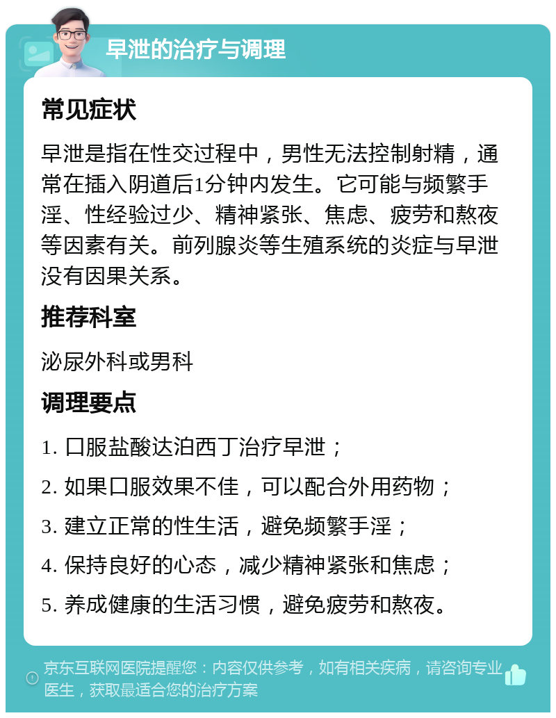 早泄的治疗与调理 常见症状 早泄是指在性交过程中，男性无法控制射精，通常在插入阴道后1分钟内发生。它可能与频繁手淫、性经验过少、精神紧张、焦虑、疲劳和熬夜等因素有关。前列腺炎等生殖系统的炎症与早泄没有因果关系。 推荐科室 泌尿外科或男科 调理要点 1. 口服盐酸达泊西丁治疗早泄； 2. 如果口服效果不佳，可以配合外用药物； 3. 建立正常的性生活，避免频繁手淫； 4. 保持良好的心态，减少精神紧张和焦虑； 5. 养成健康的生活习惯，避免疲劳和熬夜。