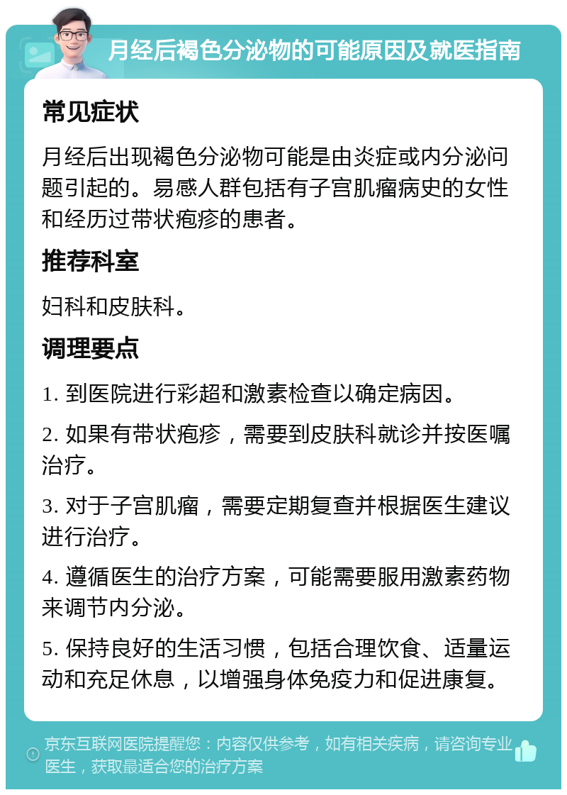 月经后褐色分泌物的可能原因及就医指南 常见症状 月经后出现褐色分泌物可能是由炎症或内分泌问题引起的。易感人群包括有子宫肌瘤病史的女性和经历过带状疱疹的患者。 推荐科室 妇科和皮肤科。 调理要点 1. 到医院进行彩超和激素检查以确定病因。 2. 如果有带状疱疹，需要到皮肤科就诊并按医嘱治疗。 3. 对于子宫肌瘤，需要定期复查并根据医生建议进行治疗。 4. 遵循医生的治疗方案，可能需要服用激素药物来调节内分泌。 5. 保持良好的生活习惯，包括合理饮食、适量运动和充足休息，以增强身体免疫力和促进康复。