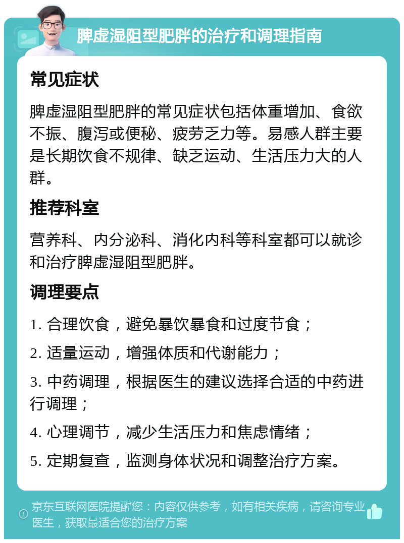 脾虚湿阻型肥胖的治疗和调理指南 常见症状 脾虚湿阻型肥胖的常见症状包括体重增加、食欲不振、腹泻或便秘、疲劳乏力等。易感人群主要是长期饮食不规律、缺乏运动、生活压力大的人群。 推荐科室 营养科、内分泌科、消化内科等科室都可以就诊和治疗脾虚湿阻型肥胖。 调理要点 1. 合理饮食，避免暴饮暴食和过度节食； 2. 适量运动，增强体质和代谢能力； 3. 中药调理，根据医生的建议选择合适的中药进行调理； 4. 心理调节，减少生活压力和焦虑情绪； 5. 定期复查，监测身体状况和调整治疗方案。