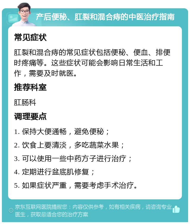 产后便秘、肛裂和混合痔的中医治疗指南 常见症状 肛裂和混合痔的常见症状包括便秘、便血、排便时疼痛等。这些症状可能会影响日常生活和工作，需要及时就医。 推荐科室 肛肠科 调理要点 1. 保持大便通畅，避免便秘； 2. 饮食上要清淡，多吃蔬菜水果； 3. 可以使用一些中药方子进行治疗； 4. 定期进行盆底肌修复； 5. 如果症状严重，需要考虑手术治疗。