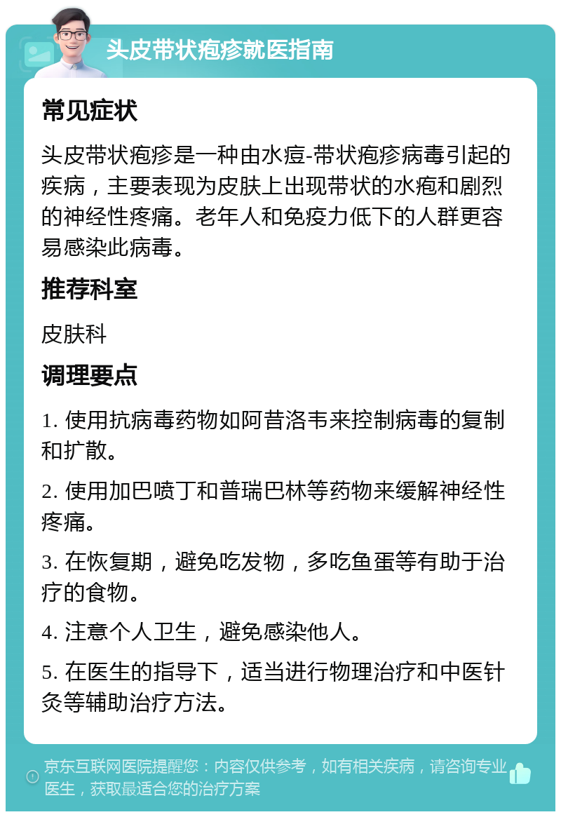 头皮带状疱疹就医指南 常见症状 头皮带状疱疹是一种由水痘-带状疱疹病毒引起的疾病，主要表现为皮肤上出现带状的水疱和剧烈的神经性疼痛。老年人和免疫力低下的人群更容易感染此病毒。 推荐科室 皮肤科 调理要点 1. 使用抗病毒药物如阿昔洛韦来控制病毒的复制和扩散。 2. 使用加巴喷丁和普瑞巴林等药物来缓解神经性疼痛。 3. 在恢复期，避免吃发物，多吃鱼蛋等有助于治疗的食物。 4. 注意个人卫生，避免感染他人。 5. 在医生的指导下，适当进行物理治疗和中医针灸等辅助治疗方法。