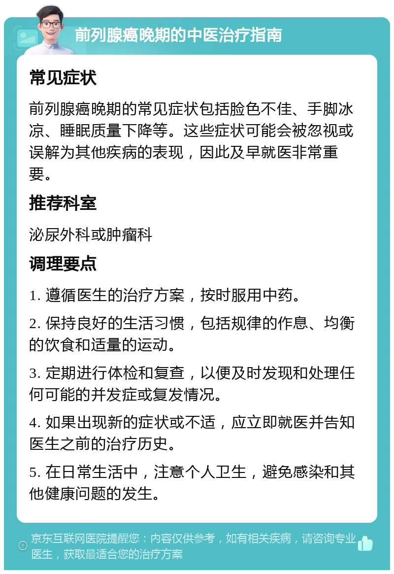 前列腺癌晚期的中医治疗指南 常见症状 前列腺癌晚期的常见症状包括脸色不佳、手脚冰凉、睡眠质量下降等。这些症状可能会被忽视或误解为其他疾病的表现，因此及早就医非常重要。 推荐科室 泌尿外科或肿瘤科 调理要点 1. 遵循医生的治疗方案，按时服用中药。 2. 保持良好的生活习惯，包括规律的作息、均衡的饮食和适量的运动。 3. 定期进行体检和复查，以便及时发现和处理任何可能的并发症或复发情况。 4. 如果出现新的症状或不适，应立即就医并告知医生之前的治疗历史。 5. 在日常生活中，注意个人卫生，避免感染和其他健康问题的发生。