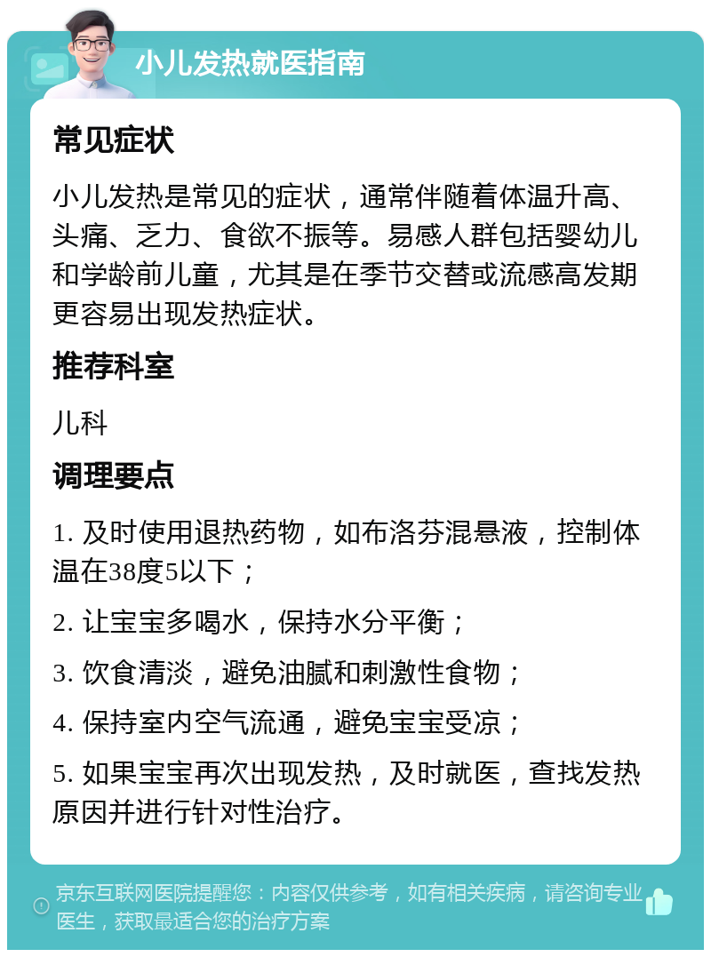 小儿发热就医指南 常见症状 小儿发热是常见的症状，通常伴随着体温升高、头痛、乏力、食欲不振等。易感人群包括婴幼儿和学龄前儿童，尤其是在季节交替或流感高发期更容易出现发热症状。 推荐科室 儿科 调理要点 1. 及时使用退热药物，如布洛芬混悬液，控制体温在38度5以下； 2. 让宝宝多喝水，保持水分平衡； 3. 饮食清淡，避免油腻和刺激性食物； 4. 保持室内空气流通，避免宝宝受凉； 5. 如果宝宝再次出现发热，及时就医，查找发热原因并进行针对性治疗。