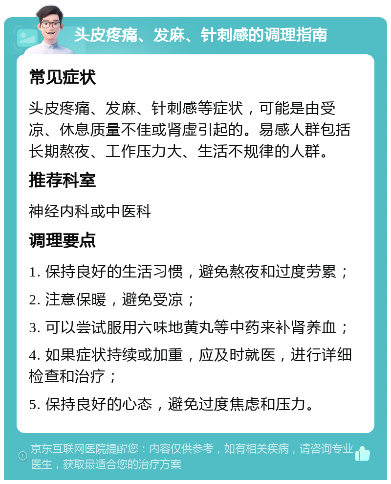 头皮疼痛、发麻、针刺感的调理指南 常见症状 头皮疼痛、发麻、针刺感等症状，可能是由受凉、休息质量不佳或肾虚引起的。易感人群包括长期熬夜、工作压力大、生活不规律的人群。 推荐科室 神经内科或中医科 调理要点 1. 保持良好的生活习惯，避免熬夜和过度劳累； 2. 注意保暖，避免受凉； 3. 可以尝试服用六味地黄丸等中药来补肾养血； 4. 如果症状持续或加重，应及时就医，进行详细检查和治疗； 5. 保持良好的心态，避免过度焦虑和压力。