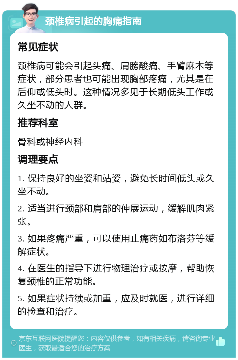 颈椎病引起的胸痛指南 常见症状 颈椎病可能会引起头痛、肩膀酸痛、手臂麻木等症状，部分患者也可能出现胸部疼痛，尤其是在后仰或低头时。这种情况多见于长期低头工作或久坐不动的人群。 推荐科室 骨科或神经内科 调理要点 1. 保持良好的坐姿和站姿，避免长时间低头或久坐不动。 2. 适当进行颈部和肩部的伸展运动，缓解肌肉紧张。 3. 如果疼痛严重，可以使用止痛药如布洛芬等缓解症状。 4. 在医生的指导下进行物理治疗或按摩，帮助恢复颈椎的正常功能。 5. 如果症状持续或加重，应及时就医，进行详细的检查和治疗。