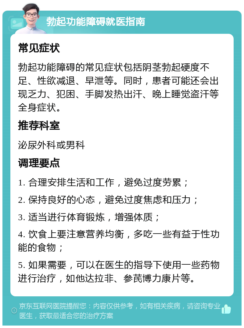 勃起功能障碍就医指南 常见症状 勃起功能障碍的常见症状包括阴茎勃起硬度不足、性欲减退、早泄等。同时，患者可能还会出现乏力、犯困、手脚发热出汗、晚上睡觉盗汗等全身症状。 推荐科室 泌尿外科或男科 调理要点 1. 合理安排生活和工作，避免过度劳累； 2. 保持良好的心态，避免过度焦虑和压力； 3. 适当进行体育锻炼，增强体质； 4. 饮食上要注意营养均衡，多吃一些有益于性功能的食物； 5. 如果需要，可以在医生的指导下使用一些药物进行治疗，如他达拉非、参芪博力康片等。