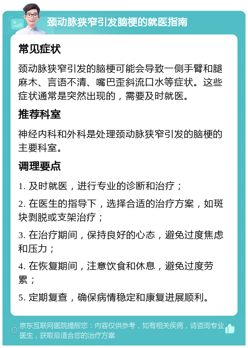 颈动脉狭窄引发脑梗的就医指南 常见症状 颈动脉狭窄引发的脑梗可能会导致一侧手臂和腿麻木、言语不清、嘴巴歪斜流口水等症状。这些症状通常是突然出现的，需要及时就医。 推荐科室 神经内科和外科是处理颈动脉狭窄引发的脑梗的主要科室。 调理要点 1. 及时就医，进行专业的诊断和治疗； 2. 在医生的指导下，选择合适的治疗方案，如斑块剥脱或支架治疗； 3. 在治疗期间，保持良好的心态，避免过度焦虑和压力； 4. 在恢复期间，注意饮食和休息，避免过度劳累； 5. 定期复查，确保病情稳定和康复进展顺利。