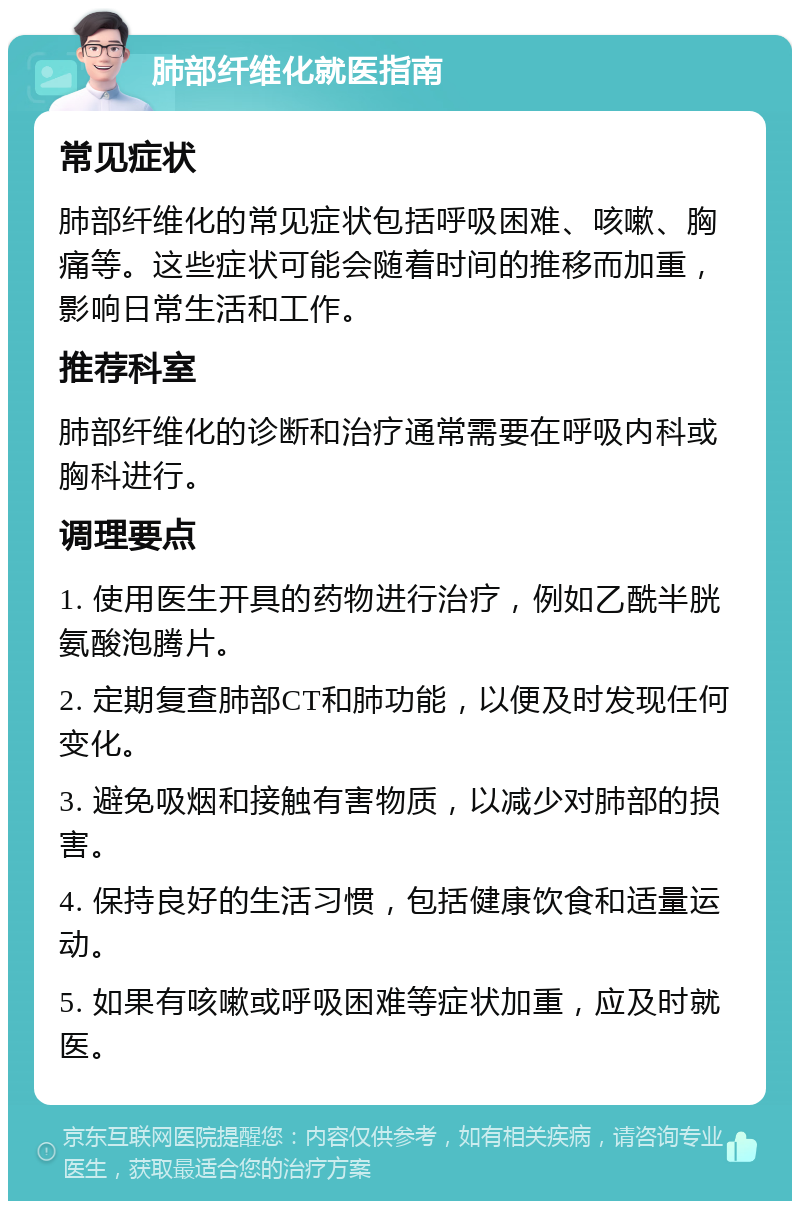 肺部纤维化就医指南 常见症状 肺部纤维化的常见症状包括呼吸困难、咳嗽、胸痛等。这些症状可能会随着时间的推移而加重，影响日常生活和工作。 推荐科室 肺部纤维化的诊断和治疗通常需要在呼吸内科或胸科进行。 调理要点 1. 使用医生开具的药物进行治疗，例如乙酰半胱氨酸泡腾片。 2. 定期复查肺部CT和肺功能，以便及时发现任何变化。 3. 避免吸烟和接触有害物质，以减少对肺部的损害。 4. 保持良好的生活习惯，包括健康饮食和适量运动。 5. 如果有咳嗽或呼吸困难等症状加重，应及时就医。