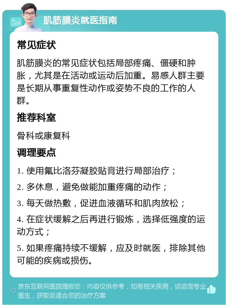 肌筋膜炎就医指南 常见症状 肌筋膜炎的常见症状包括局部疼痛、僵硬和肿胀，尤其是在活动或运动后加重。易感人群主要是长期从事重复性动作或姿势不良的工作的人群。 推荐科室 骨科或康复科 调理要点 1. 使用氟比洛芬凝胶贴膏进行局部治疗； 2. 多休息，避免做能加重疼痛的动作； 3. 每天做热敷，促进血液循环和肌肉放松； 4. 在症状缓解之后再进行锻炼，选择低强度的运动方式； 5. 如果疼痛持续不缓解，应及时就医，排除其他可能的疾病或损伤。