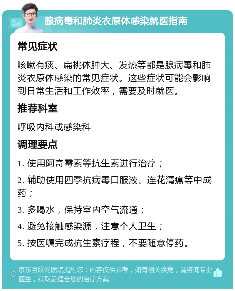 腺病毒和肺炎衣原体感染就医指南 常见症状 咳嗽有痰、扁桃体肿大、发热等都是腺病毒和肺炎衣原体感染的常见症状。这些症状可能会影响到日常生活和工作效率，需要及时就医。 推荐科室 呼吸内科或感染科 调理要点 1. 使用阿奇霉素等抗生素进行治疗； 2. 辅助使用四季抗病毒口服液、连花清瘟等中成药； 3. 多喝水，保持室内空气流通； 4. 避免接触感染源，注意个人卫生； 5. 按医嘱完成抗生素疗程，不要随意停药。