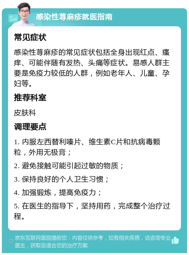 感染性荨麻疹就医指南 常见症状 感染性荨麻疹的常见症状包括全身出现红点、瘙痒、可能伴随有发热、头痛等症状。易感人群主要是免疫力较低的人群，例如老年人、儿童、孕妇等。 推荐科室 皮肤科 调理要点 1. 内服左西替利嗪片、维生素C片和抗病毒颗粒，外用无极膏； 2. 避免接触可能引起过敏的物质； 3. 保持良好的个人卫生习惯； 4. 加强锻炼，提高免疫力； 5. 在医生的指导下，坚持用药，完成整个治疗过程。