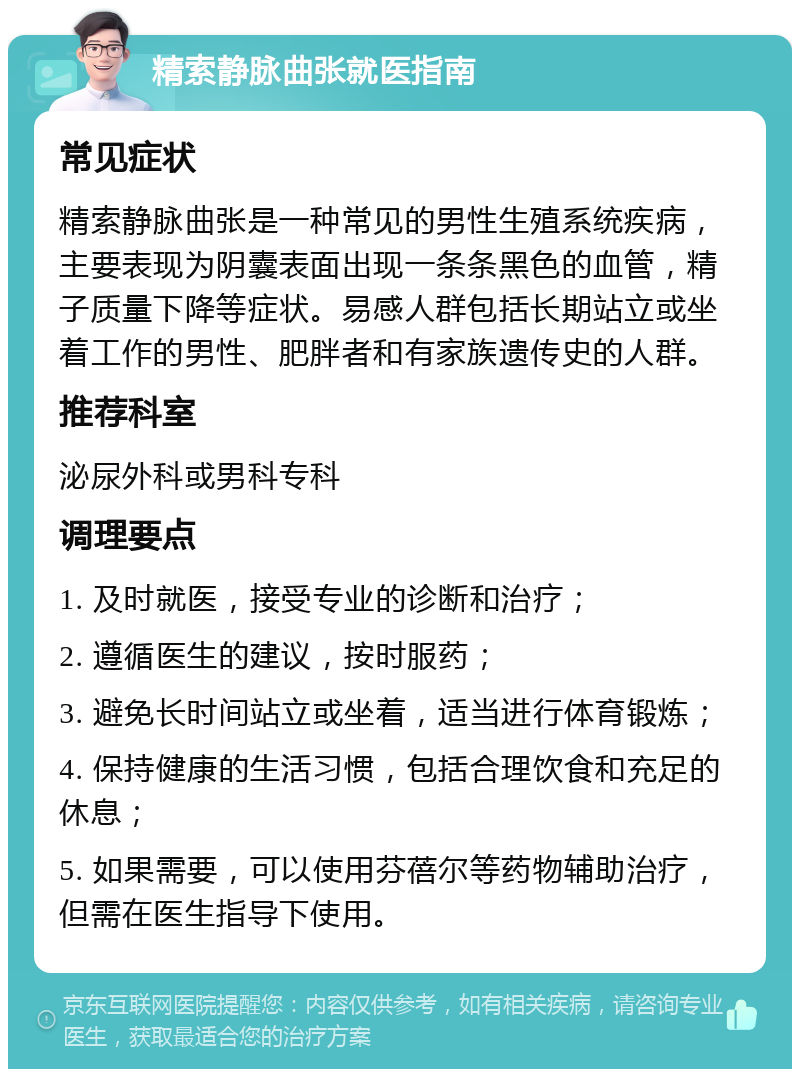 精索静脉曲张就医指南 常见症状 精索静脉曲张是一种常见的男性生殖系统疾病，主要表现为阴囊表面出现一条条黑色的血管，精子质量下降等症状。易感人群包括长期站立或坐着工作的男性、肥胖者和有家族遗传史的人群。 推荐科室 泌尿外科或男科专科 调理要点 1. 及时就医，接受专业的诊断和治疗； 2. 遵循医生的建议，按时服药； 3. 避免长时间站立或坐着，适当进行体育锻炼； 4. 保持健康的生活习惯，包括合理饮食和充足的休息； 5. 如果需要，可以使用芬蓓尔等药物辅助治疗，但需在医生指导下使用。