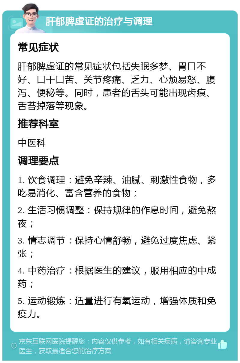 肝郁脾虚证的治疗与调理 常见症状 肝郁脾虚证的常见症状包括失眠多梦、胃口不好、口干口苦、关节疼痛、乏力、心烦易怒、腹泻、便秘等。同时，患者的舌头可能出现齿痕、舌苔掉落等现象。 推荐科室 中医科 调理要点 1. 饮食调理：避免辛辣、油腻、刺激性食物，多吃易消化、富含营养的食物； 2. 生活习惯调整：保持规律的作息时间，避免熬夜； 3. 情志调节：保持心情舒畅，避免过度焦虑、紧张； 4. 中药治疗：根据医生的建议，服用相应的中成药； 5. 运动锻炼：适量进行有氧运动，增强体质和免疫力。