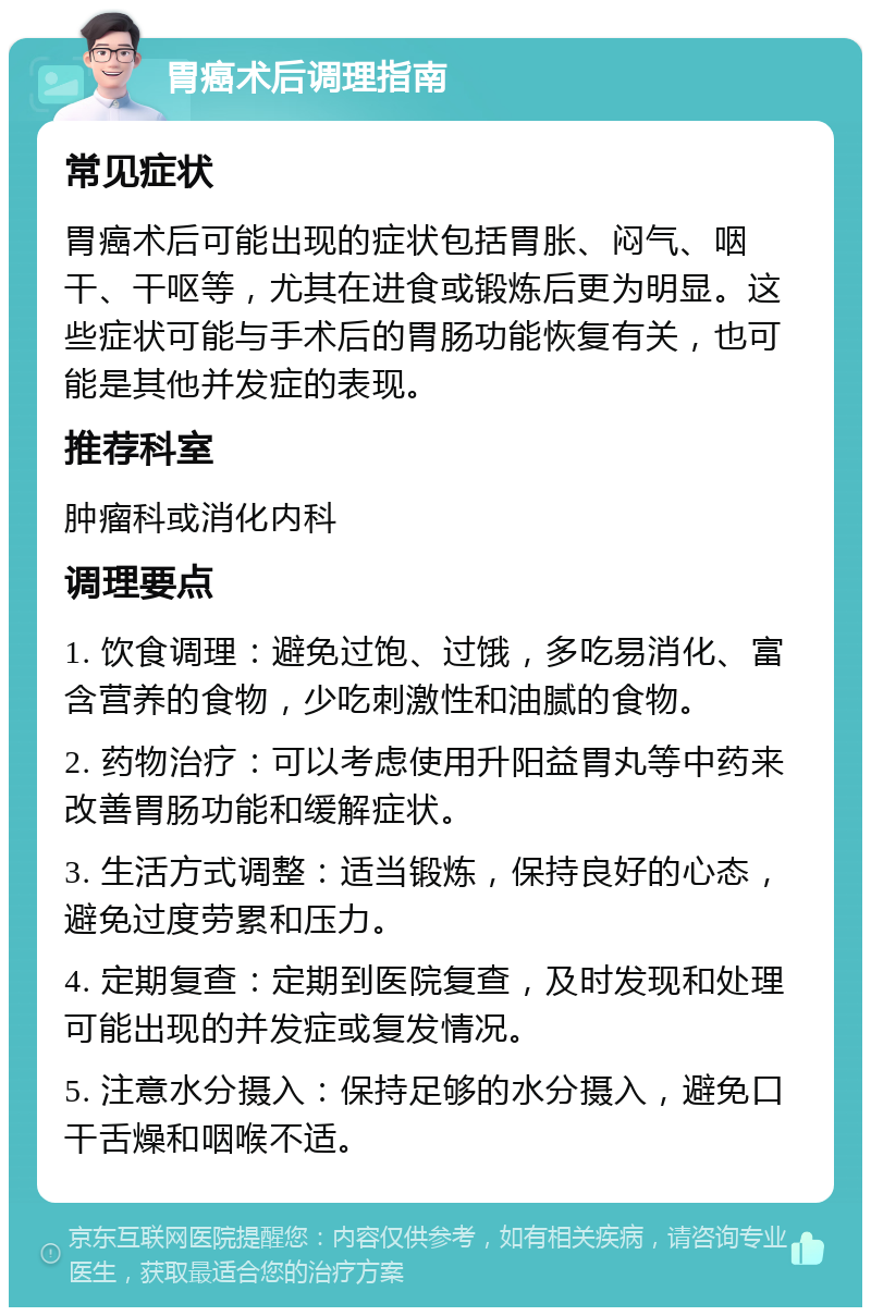 胃癌术后调理指南 常见症状 胃癌术后可能出现的症状包括胃胀、闷气、咽干、干呕等，尤其在进食或锻炼后更为明显。这些症状可能与手术后的胃肠功能恢复有关，也可能是其他并发症的表现。 推荐科室 肿瘤科或消化内科 调理要点 1. 饮食调理：避免过饱、过饿，多吃易消化、富含营养的食物，少吃刺激性和油腻的食物。 2. 药物治疗：可以考虑使用升阳益胃丸等中药来改善胃肠功能和缓解症状。 3. 生活方式调整：适当锻炼，保持良好的心态，避免过度劳累和压力。 4. 定期复查：定期到医院复查，及时发现和处理可能出现的并发症或复发情况。 5. 注意水分摄入：保持足够的水分摄入，避免口干舌燥和咽喉不适。