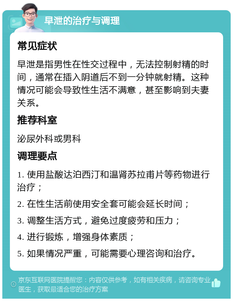 早泄的治疗与调理 常见症状 早泄是指男性在性交过程中，无法控制射精的时间，通常在插入阴道后不到一分钟就射精。这种情况可能会导致性生活不满意，甚至影响到夫妻关系。 推荐科室 泌尿外科或男科 调理要点 1. 使用盐酸达泊西汀和温肾苏拉甫片等药物进行治疗； 2. 在性生活前使用安全套可能会延长时间； 3. 调整生活方式，避免过度疲劳和压力； 4. 进行锻炼，增强身体素质； 5. 如果情况严重，可能需要心理咨询和治疗。