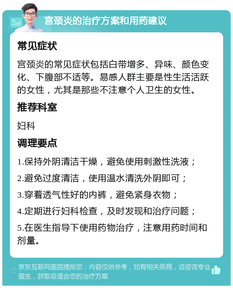 宫颈炎的治疗方案和用药建议 常见症状 宫颈炎的常见症状包括白带增多、异味、颜色变化、下腹部不适等。易感人群主要是性生活活跃的女性，尤其是那些不注意个人卫生的女性。 推荐科室 妇科 调理要点 1.保持外阴清洁干燥，避免使用刺激性洗液； 2.避免过度清洁，使用温水清洗外阴即可； 3.穿着透气性好的内裤，避免紧身衣物； 4.定期进行妇科检查，及时发现和治疗问题； 5.在医生指导下使用药物治疗，注意用药时间和剂量。