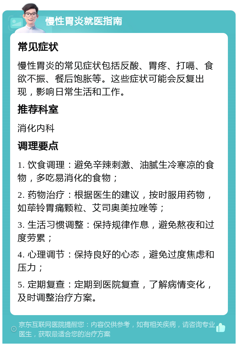 慢性胃炎就医指南 常见症状 慢性胃炎的常见症状包括反酸、胃疼、打嗝、食欲不振、餐后饱胀等。这些症状可能会反复出现，影响日常生活和工作。 推荐科室 消化内科 调理要点 1. 饮食调理：避免辛辣刺激、油腻生冷寒凉的食物，多吃易消化的食物； 2. 药物治疗：根据医生的建议，按时服用药物，如荜铃胃痛颗粒、艾司奥美拉唑等； 3. 生活习惯调整：保持规律作息，避免熬夜和过度劳累； 4. 心理调节：保持良好的心态，避免过度焦虑和压力； 5. 定期复查：定期到医院复查，了解病情变化，及时调整治疗方案。