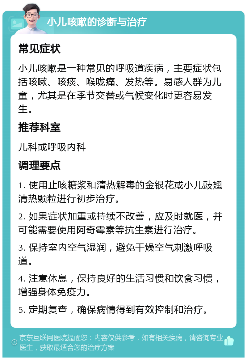 小儿咳嗽的诊断与治疗 常见症状 小儿咳嗽是一种常见的呼吸道疾病，主要症状包括咳嗽、咳痰、喉咙痛、发热等。易感人群为儿童，尤其是在季节交替或气候变化时更容易发生。 推荐科室 儿科或呼吸内科 调理要点 1. 使用止咳糖浆和清热解毒的金银花或小儿豉翘清热颗粒进行初步治疗。 2. 如果症状加重或持续不改善，应及时就医，并可能需要使用阿奇霉素等抗生素进行治疗。 3. 保持室内空气湿润，避免干燥空气刺激呼吸道。 4. 注意休息，保持良好的生活习惯和饮食习惯，增强身体免疫力。 5. 定期复查，确保病情得到有效控制和治疗。