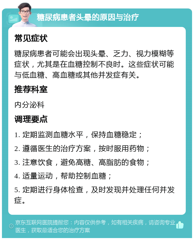 糖尿病患者头晕的原因与治疗 常见症状 糖尿病患者可能会出现头晕、乏力、视力模糊等症状，尤其是在血糖控制不良时。这些症状可能与低血糖、高血糖或其他并发症有关。 推荐科室 内分泌科 调理要点 1. 定期监测血糖水平，保持血糖稳定； 2. 遵循医生的治疗方案，按时服用药物； 3. 注意饮食，避免高糖、高脂肪的食物； 4. 适量运动，帮助控制血糖； 5. 定期进行身体检查，及时发现并处理任何并发症。