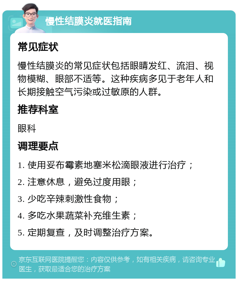 慢性结膜炎就医指南 常见症状 慢性结膜炎的常见症状包括眼睛发红、流泪、视物模糊、眼部不适等。这种疾病多见于老年人和长期接触空气污染或过敏原的人群。 推荐科室 眼科 调理要点 1. 使用妥布霉素地塞米松滴眼液进行治疗； 2. 注意休息，避免过度用眼； 3. 少吃辛辣刺激性食物； 4. 多吃水果蔬菜补充维生素； 5. 定期复查，及时调整治疗方案。