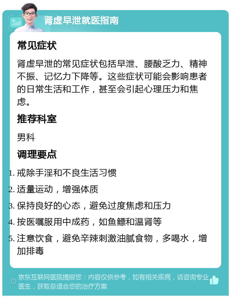 肾虚早泄就医指南 常见症状 肾虚早泄的常见症状包括早泄、腰酸乏力、精神不振、记忆力下降等。这些症状可能会影响患者的日常生活和工作，甚至会引起心理压力和焦虑。 推荐科室 男科 调理要点 戒除手淫和不良生活习惯 适量运动，增强体质 保持良好的心态，避免过度焦虑和压力 按医嘱服用中成药，如鱼鳔和温肾等 注意饮食，避免辛辣刺激油腻食物，多喝水，增加排毒